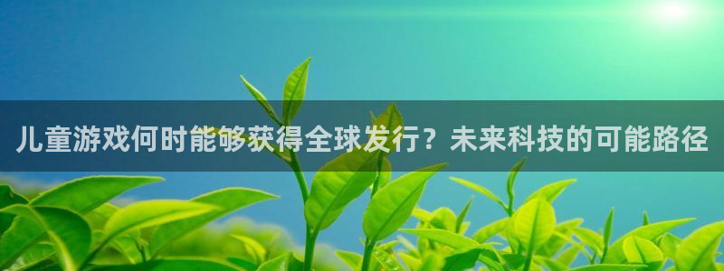 新宝GG官网登录注册不了怎么办：儿童游戏何时能够获得全球发行？未来科技的可能路径
