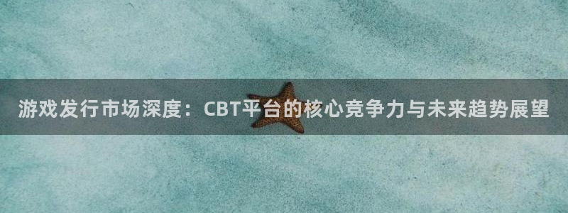 深圳新宝GG电商：游戏发行市场深度：CBT平台的核心竞争力与未来趋势展望